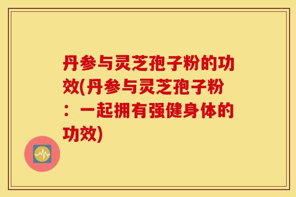 丹参与灵芝孢子粉的功效(丹参与灵芝孢子粉：一起拥有强健身体的功效)