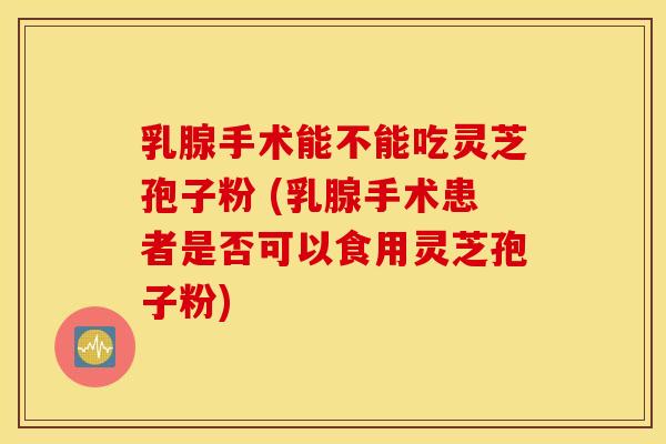 乳腺手术能不能吃灵芝孢子粉 (乳腺手术患者是否可以食用灵芝孢子粉)