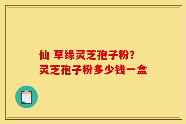 仙 草缘灵芝孢子粉？灵芝孢子粉多少钱一盒