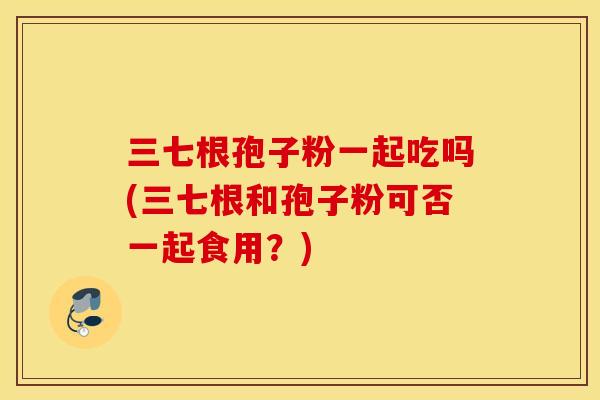 三七根孢子粉一起吃吗(三七根和孢子粉可否一起食用？)