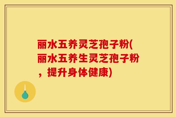 丽水五养灵芝孢子粉(丽水五养生灵芝孢子粉，提升身体健康)