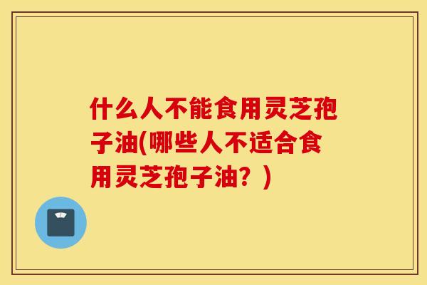 什么人不能食用灵芝孢子油(哪些人不适合食用灵芝孢子油？)