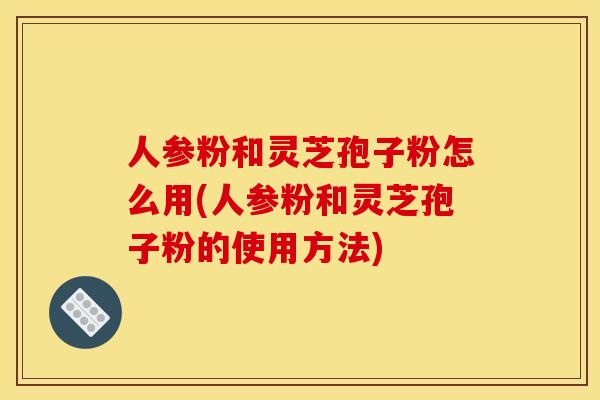 人参粉和灵芝孢子粉怎么用(人参粉和灵芝孢子粉的使用方法)