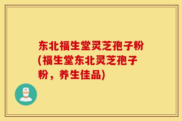 东北福生堂灵芝孢子粉(福生堂东北灵芝孢子粉，养生佳品)
