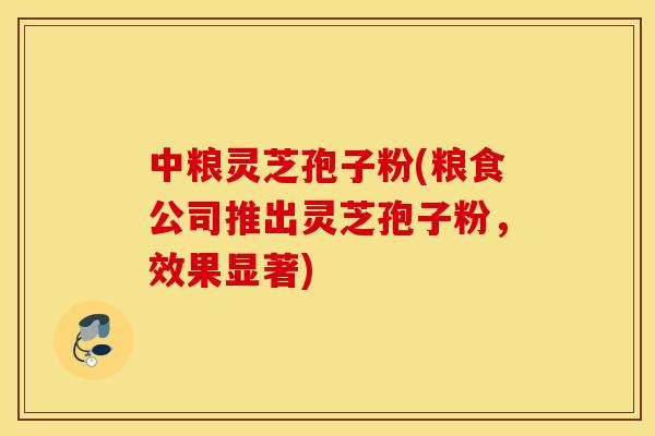 中粮灵芝孢子粉(粮食公司推出灵芝孢子粉，效果显著)