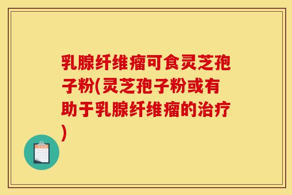 乳腺纤维瘤可食灵芝孢子粉(灵芝孢子粉或有助于乳腺纤维瘤的治疗)