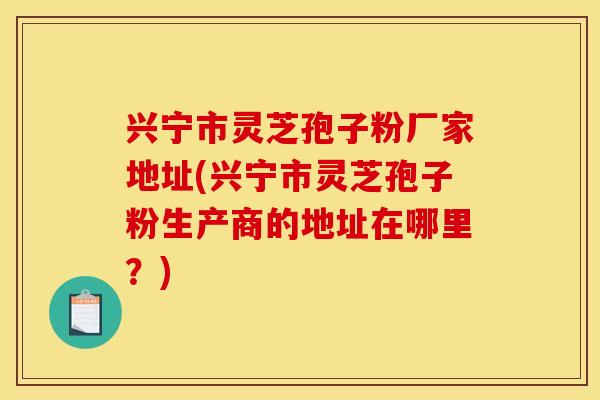 兴宁市灵芝孢子粉厂家地址(兴宁市灵芝孢子粉生产商的地址在哪里？)