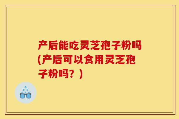 产后能吃灵芝孢子粉吗(产后可以食用灵芝孢子粉吗？)