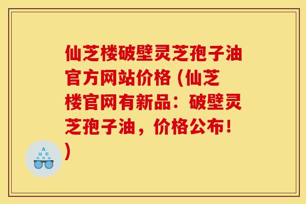 仙芝楼破壁灵芝孢子油官方网站价格 (仙芝楼官网有新品：破壁灵芝孢子油，价格公布！)