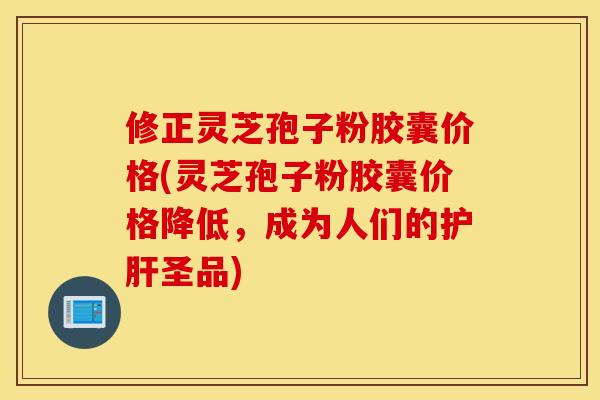 修正灵芝孢子粉胶囊价格(灵芝孢子粉胶囊价格降低，成为人们的护肝圣品)