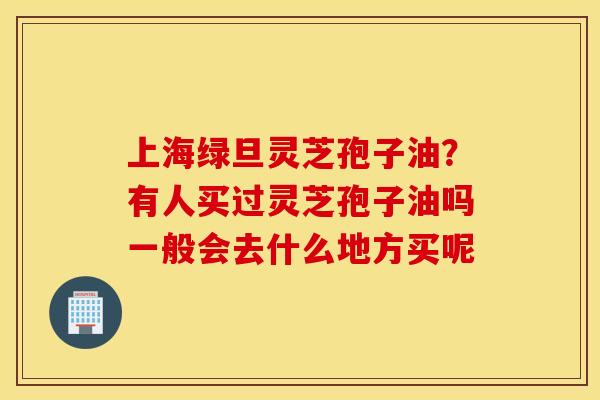 上海绿旦灵芝孢子油？有人买过灵芝孢子油吗一般会去什么地方买呢