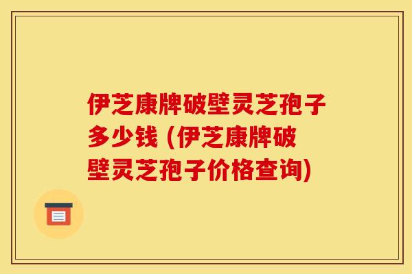 伊芝康牌破壁灵芝孢子多少钱 (伊芝康牌破壁灵芝孢子价格查询)