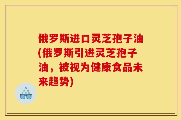 俄罗斯进口灵芝孢子油(俄罗斯引进灵芝孢子油，被视为健康食品未来趋势)