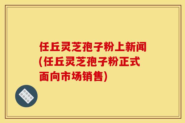 任丘灵芝孢子粉上新闻(任丘灵芝孢子粉正式面向市场销售)