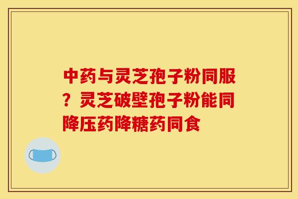 中药与灵芝孢子粉同服？灵芝破壁孢子粉能同降压药降糖药同食