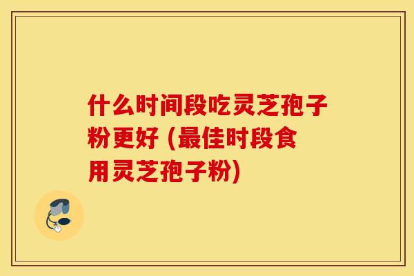 什么时间段吃灵芝孢子粉更好 (最佳时段食用灵芝孢子粉)