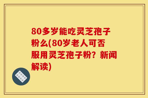 80多岁能吃灵芝孢子粉么(80岁老人可否服用灵芝孢子粉？新闻解读)