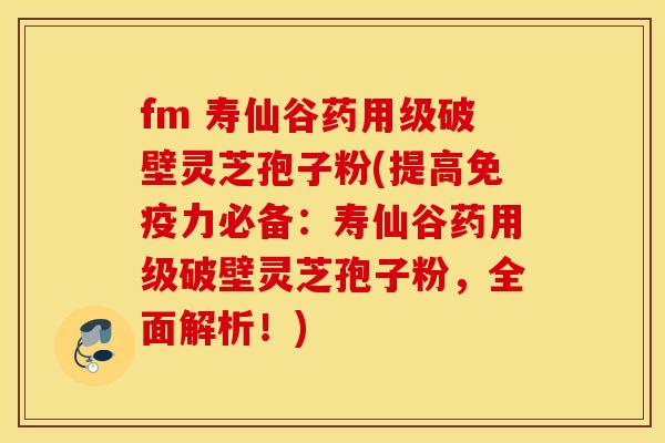 fm 寿仙谷药用级破壁灵芝孢子粉(提高免疫力必备：寿仙谷药用级破壁灵芝孢子粉，全面解析！)