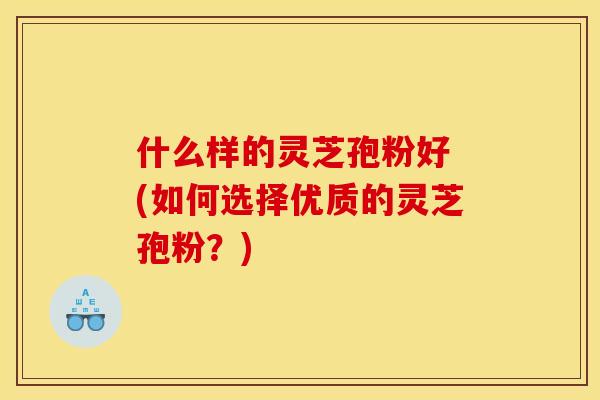 什么样的灵芝孢粉好 (如何选择优质的灵芝孢粉？)