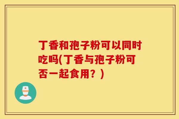 丁香和孢子粉可以同时吃吗(丁香与孢子粉可否一起食用？)