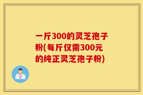 一斤300的灵芝孢子粉(每斤仅需300元的纯正灵芝孢子粉)