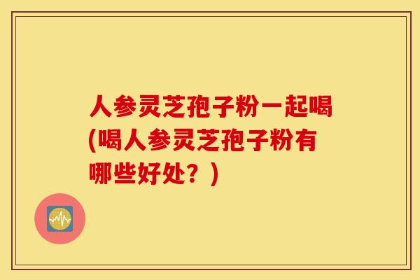 人参灵芝孢子粉一起喝(喝人参灵芝孢子粉有哪些好处？)