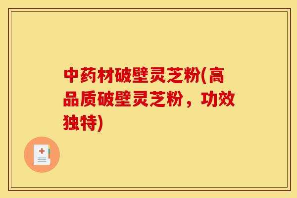 中药材破壁灵芝粉(高品质破壁灵芝粉，功效独特)