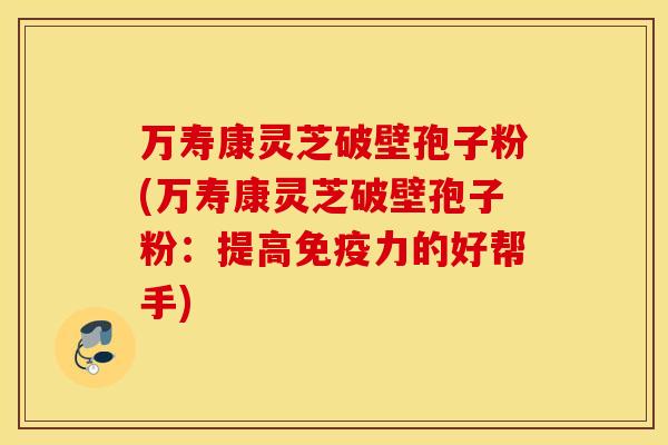 万寿康灵芝破壁孢子粉(万寿康灵芝破壁孢子粉：提高免疫力的好帮手)