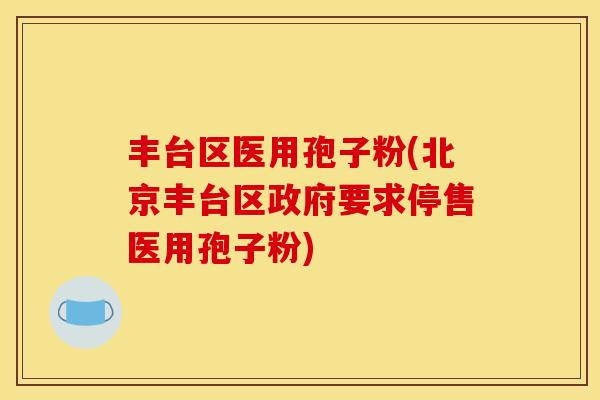 丰台区医用孢子粉(北京丰台区政府要求停售医用孢子粉)