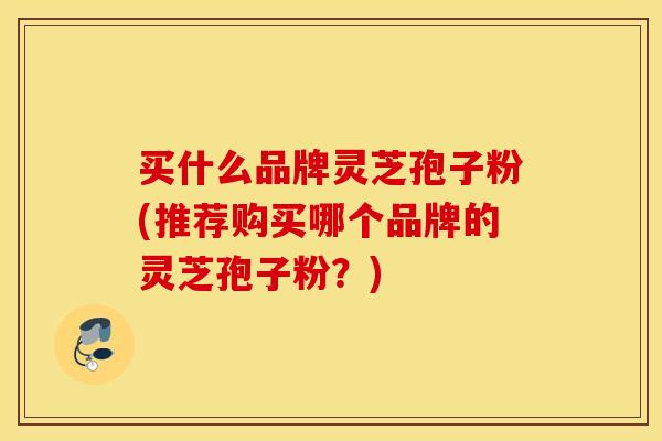 买什么品牌灵芝孢子粉(推荐购买哪个品牌的灵芝孢子粉？)