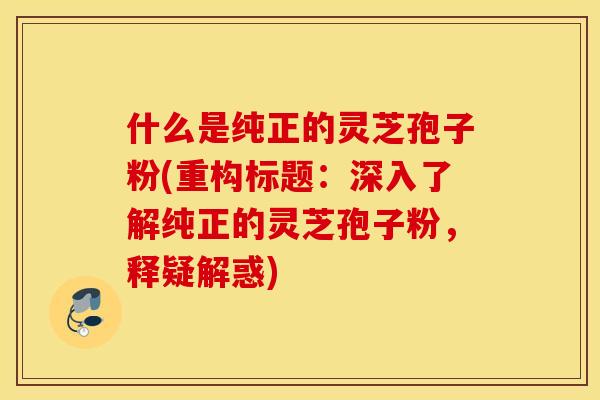 什么是纯正的灵芝孢子粉(重构标题：深入了解纯正的灵芝孢子粉，释疑解惑)
