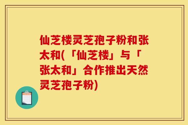 仙芝楼灵芝孢子粉和张太和(「仙芝楼」与「张太和」合作推出天然灵芝孢子粉)