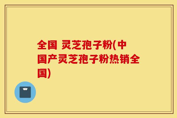 全国 灵芝孢子粉(中国产灵芝孢子粉热销全国)