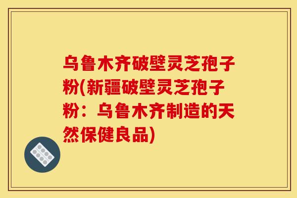 乌鲁木齐破壁灵芝孢子粉(新疆破壁灵芝孢子粉：乌鲁木齐制造的天然保健良品)