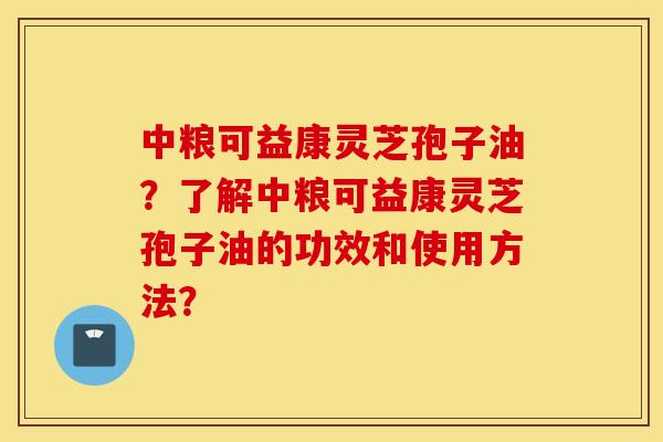中粮可益康灵芝孢子油？了解中粮可益康灵芝孢子油的功效和使用方法？