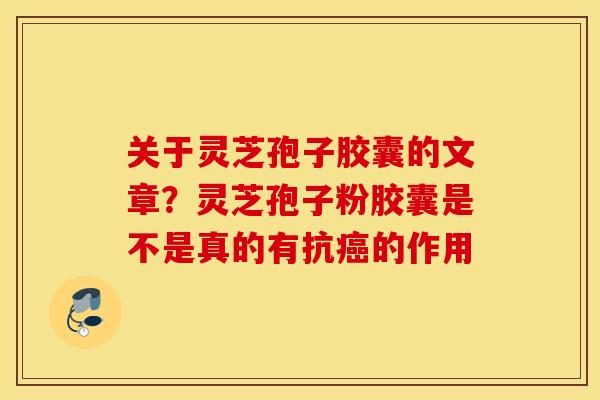 关于灵芝孢子胶囊的文章？灵芝孢子粉胶囊是不是真的有抗癌的作用