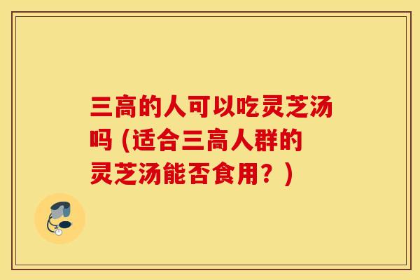 三高的人可以吃灵芝汤吗 (适合三高人群的灵芝汤能否食用？)