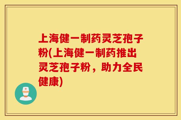 上海健一制药灵芝孢子粉(上海健一制药推出灵芝孢子粉，助力全民健康)
