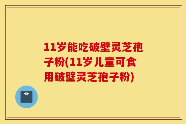 11岁能吃破壁灵芝孢子粉(11岁儿童可食用破壁灵芝孢子粉)