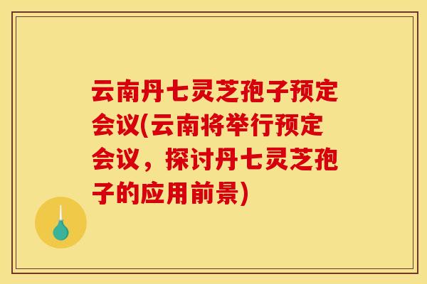 云南丹七灵芝孢子预定会议(云南将举行预定会议，探讨丹七灵芝孢子的应用前景)