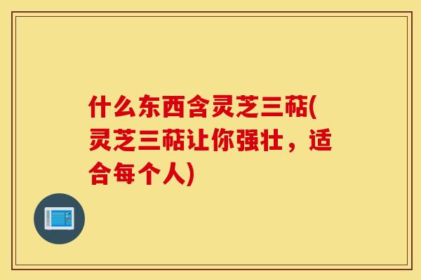 什么东西含灵芝三萜(灵芝三萜让你强壮，适合每个人)