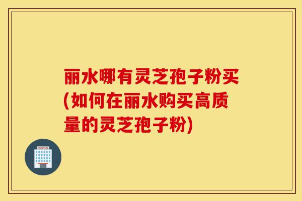 丽水哪有灵芝孢子粉买(如何在丽水购买高质量的灵芝孢子粉)