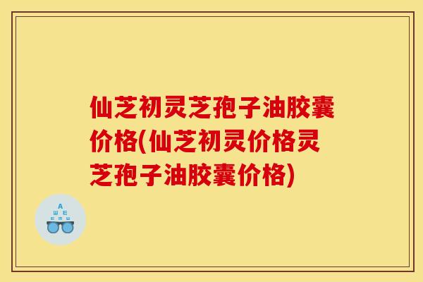 仙芝初灵芝孢子油胶囊价格(仙芝初灵价格灵芝孢子油胶囊价格)