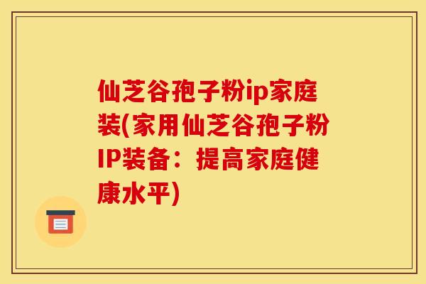 仙芝谷孢子粉ip家庭装(家用仙芝谷孢子粉IP装备：提高家庭健康水平)