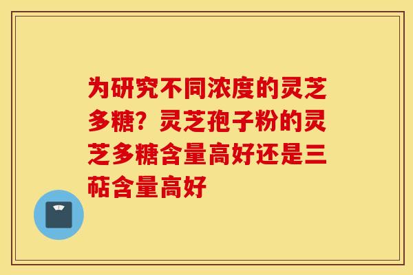 为研究不同浓度的灵芝多糖？灵芝孢子粉的灵芝多糖含量高好还是三萜含量高好