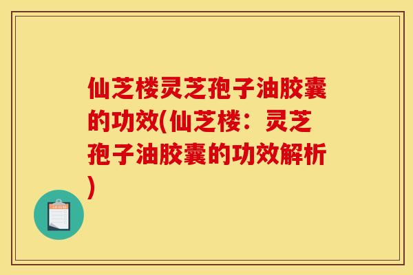 仙芝楼灵芝孢子油胶囊的功效(仙芝楼：灵芝孢子油胶囊的功效解析)