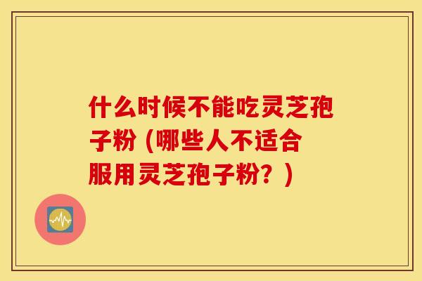 什么时候不能吃灵芝孢子粉 (哪些人不适合服用灵芝孢子粉？)