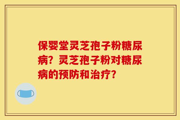 保婴堂灵芝孢子粉糖尿病？灵芝孢子粉对糖尿病的预防和治疗？