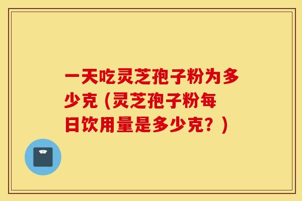 一天吃灵芝孢子粉为多少克 (灵芝孢子粉每日饮用量是多少克？)