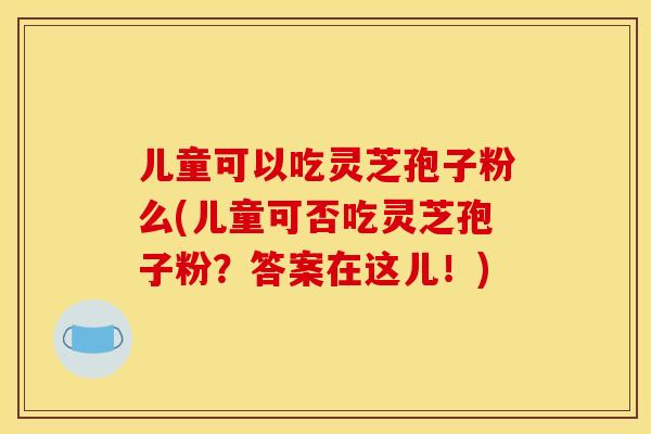 儿童可以吃灵芝孢子粉么(儿童可否吃灵芝孢子粉？答案在这儿！)